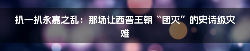 扒一扒永嘉之乱:那场让西晋王朝“团灭”的史诗级灾难