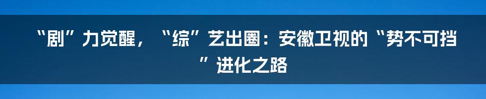 “剧”力觉醒,“综”艺出圈:安徽卫视的“势不可挡”进化之路