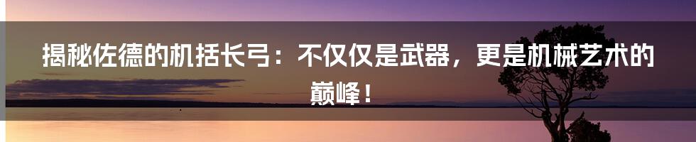 揭秘佐德的机括长弓:不仅仅是武器,更是机械艺术的巅峰!