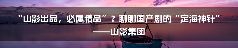 “山影出品,必属精品”?聊聊国产剧的“定海神针”——山影集团