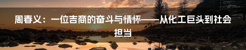 周春义:一位吉商的奋斗与情怀——从化工巨头到社会担当