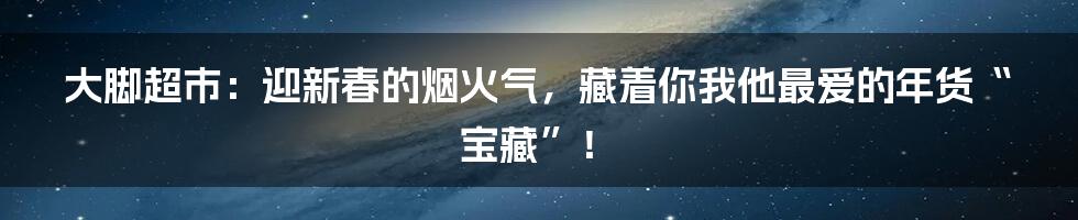 大脚超市:迎新春的烟火气,藏着你我他最爱的年货“宝藏”!