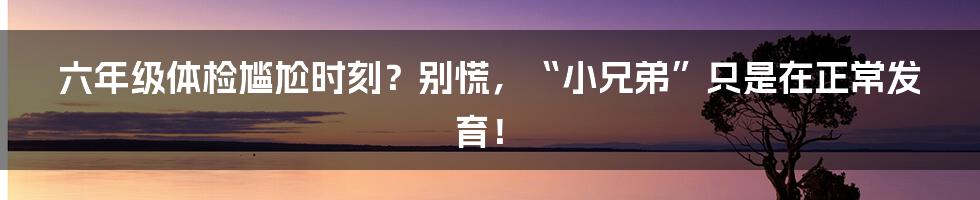 六年级体检尴尬时刻?别慌,“小兄弟”只是在正常发育!