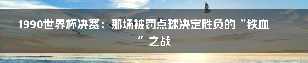 1990世界杯决赛:那场被罚点球决定胜负的“铁血”之战