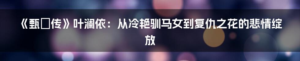 《甄嬛传》叶澜依:从冷艳驯马女到复仇之花的悲情绽放