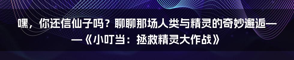 嘿，你还信仙子吗？聊聊那场人类与精灵的奇妙邂逅——《小叮当：拯救精灵大作战》
