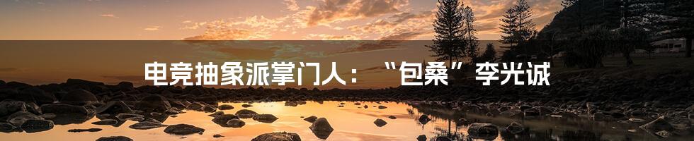 电竞抽象派掌门人:“包桑”李光诚