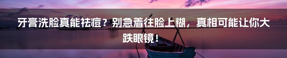 牙膏洗脸真能祛痘?别急着往脸上糊,真相可能让你大跌眼镜!