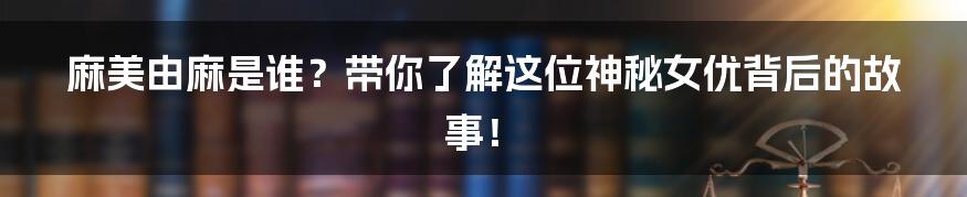 麻美由麻是谁?带你了解这位神秘女优背后的故事!