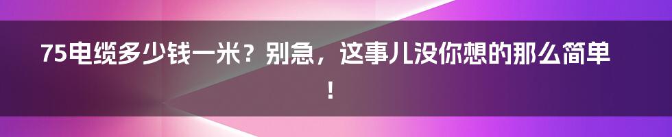 75电缆多少钱一米?别急,这事儿没你想的那么简单!