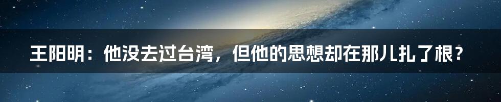 王阳明:他没去过台湾,但他的思想却在那儿扎了根?