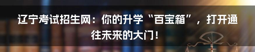 辽宁考试招生网:你的升学“百宝箱”,打开通往未来的大门!