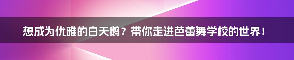 想成为优雅的白天鹅?带你走进芭蕾舞学校的世界!