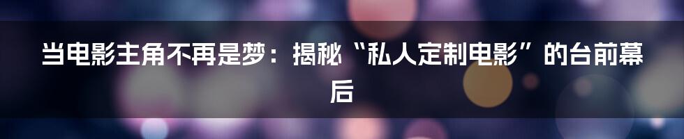当电影主角不再是梦:揭秘“私人定制电影”的台前幕后