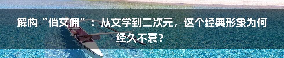 解构“俏女佣”：从文学到二次元，这个经典形象为何经久不衰？