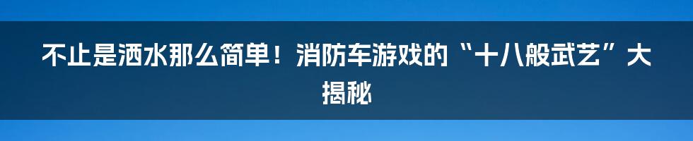不止是洒水那么简单!消防车游戏的“十八般武艺”大揭秘