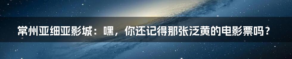 常州亚细亚影城:嘿,你还记得那张泛黄的电影票吗?