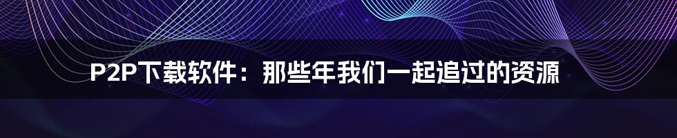 P2P下载软件：那些年我们一起追过的资源