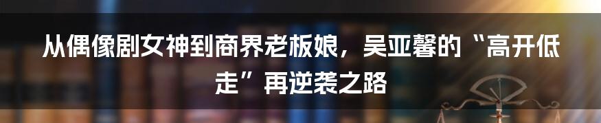 从偶像剧女神到商界老板娘,吴亚馨的“高开低走”再逆袭之路