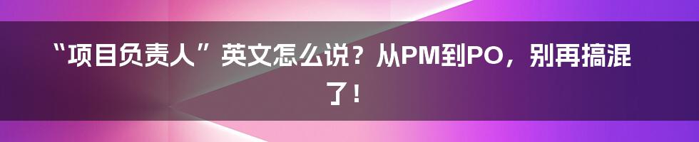 “项目负责人”英文怎么说？从PM到PO，别再搞混了！