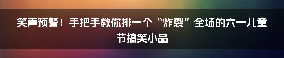 笑声预警!手把手教你排一个“炸裂”全场的六一儿童节搞笑小品