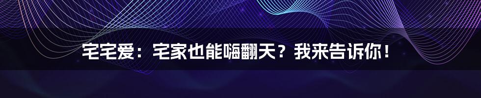 宅宅爱：宅家也能嗨翻天？我来告诉你！