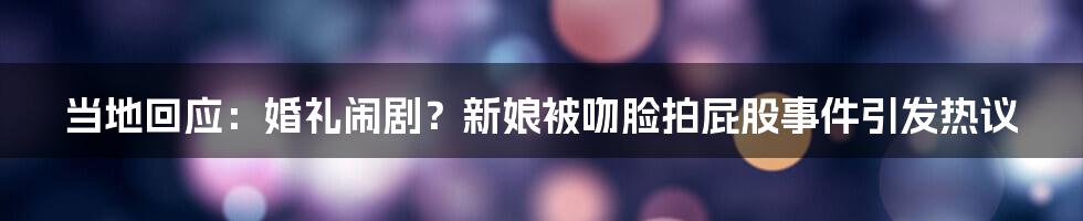 当地回应:婚礼闹剧?新娘被吻脸拍屁股事件引发热议