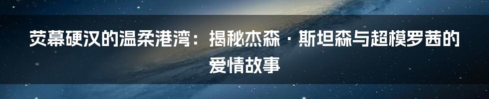 荧幕硬汉的温柔港湾:揭秘杰森·斯坦森与超模罗茜的爱情故事