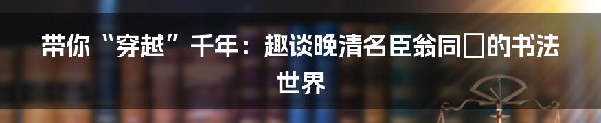 带你“穿越”千年:趣谈晚清名臣翁同龢的书法世界