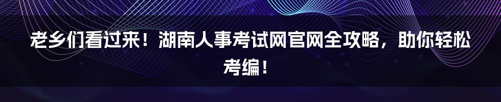 老乡们看过来!湖南人事考试网官网全攻略,助你轻松考编!