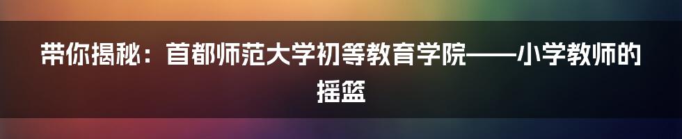 带你揭秘：首都师范大学初等教育学院——小学教师的摇篮