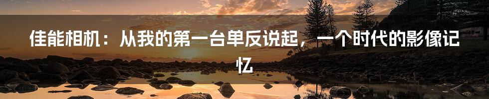 佳能相机:从我的第一台单反说起,一个时代的影像记忆