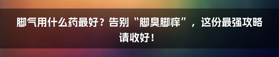 脚气用什么药最好?告别“脚臭脚痒”,这份最强攻略请收好!