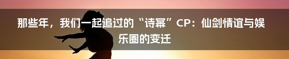 那些年,我们一起追过的“诗幂”CP:仙剑情谊与娱乐圈的变迁