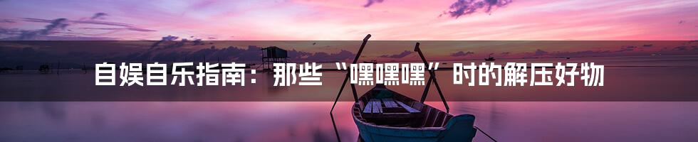 自娱自乐指南:那些“嘿嘿嘿”时的解压好物