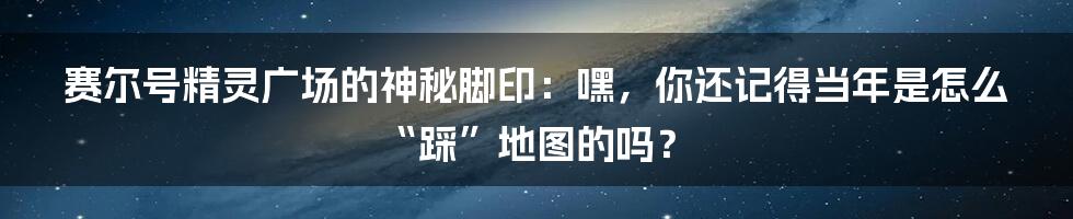 赛尔号精灵广场的神秘脚印:嘿,你还记得当年是怎么“踩”地图的吗?