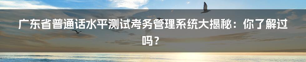 广东省普通话水平测试考务管理系统大揭秘:你了解过吗?