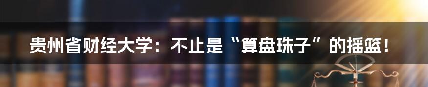 贵州省财经大学:不止是“算盘珠子”的摇篮!