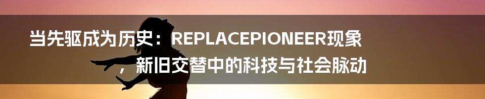 当先驱成为历史:REPLACEPIONEER现象,新旧交替中的科技与社会脉动