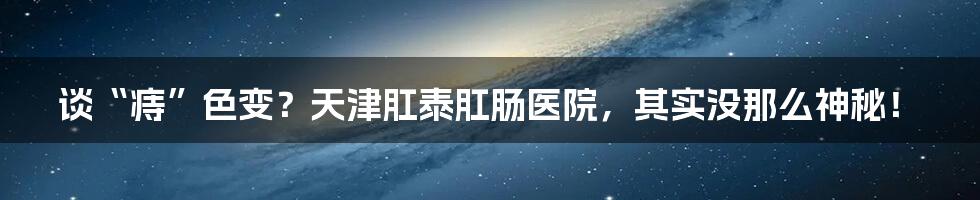 谈“痔”色变?天津肛泰肛肠医院,其实没那么神秘!
