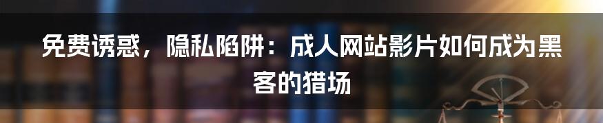 免费诱惑,隐私陷阱:成人网站影片如何成为黑客的猎场