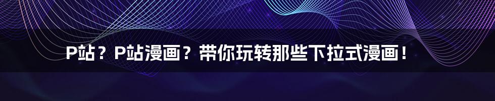P站？P站漫画？带你玩转那些下拉式漫画！