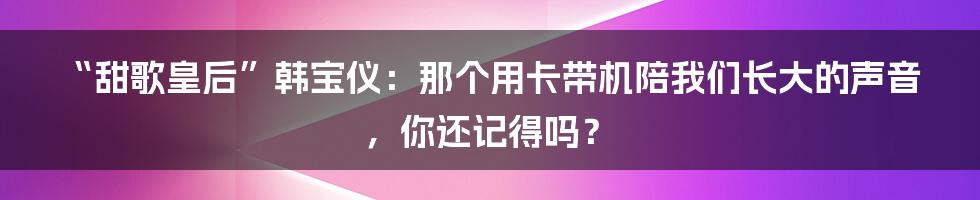 “甜歌皇后”韩宝仪:那个用卡带机陪我们长大的声音,你还记得吗?