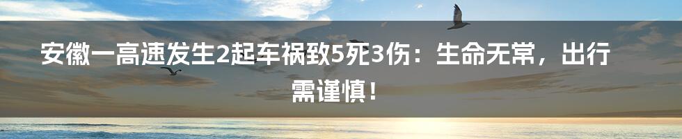 安徽一高速发生2起车祸致5死3伤:生命无常,出行需谨慎!