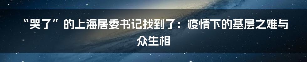 “哭了”的上海居委书记找到了:疫情下的基层之难与众生相