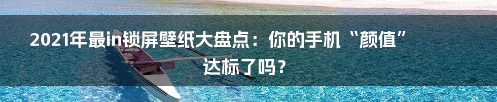 2021年最in锁屏壁纸大盘点：你的手机“颜值”达标了吗？