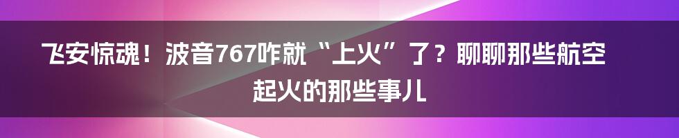 飞安惊魂!波音767咋就“上火”了?聊聊那些航空起火的那些事儿