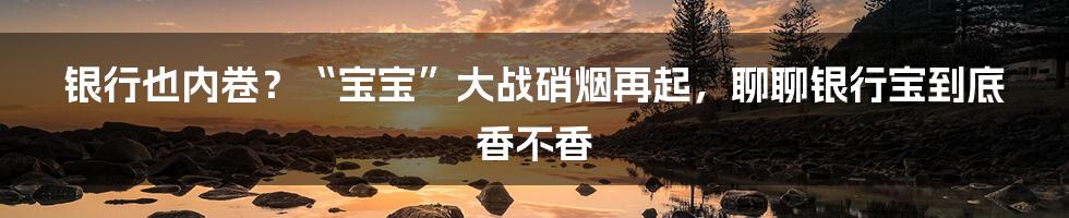 银行也内卷?“宝宝”大战硝烟再起,聊聊银行宝到底香不香