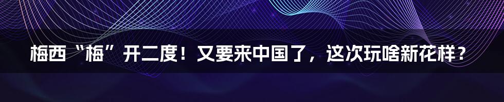 梅西“梅”开二度!又要来中国了,这次玩啥新花样?
