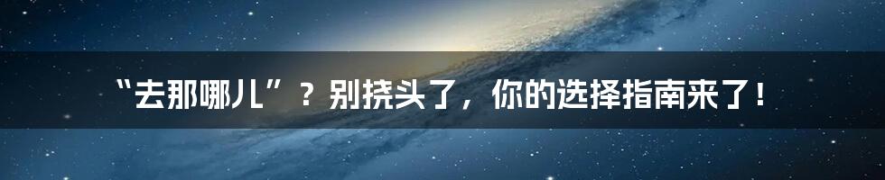 “去那哪儿”?别挠头了,你的选择指南来了!